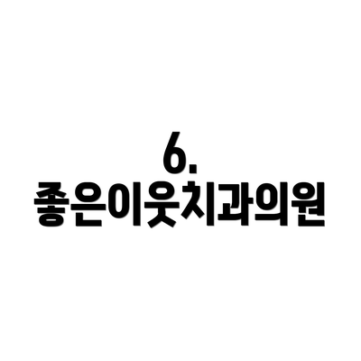 6. 좋은이웃치과의원